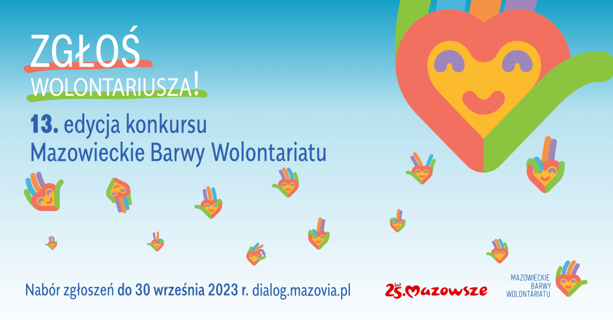 Poziomy plakat. Na błękitnym tle, w prawym górnym rogu graficznie przedstawione, kolorowe serce z uśmiechem. Patrząc od góry napisy: Zgłoś wolontariusza, poniżej: 13. edycja konkursu Mazowieckie Barwy Wolontariatu, nabór zgłoszeń do 30 września 2023 roku dialog.mazovia.pl.
W prawym dolnym rogu ozdobne logo 25 lat Mazowsze.